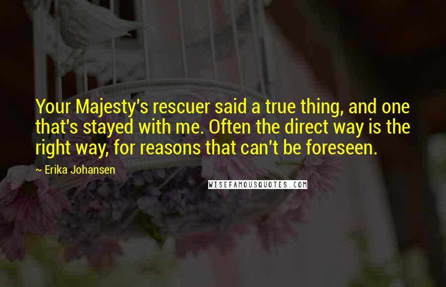 Erika Johansen Quotes: Your Majesty's rescuer said a true thing, and one that's stayed with me. Often the direct way is the right way, for reasons that can't be foreseen.