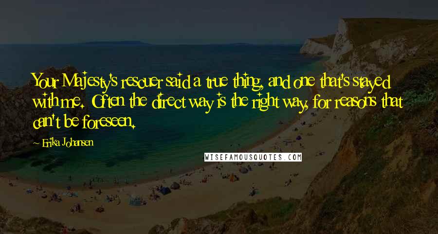 Erika Johansen Quotes: Your Majesty's rescuer said a true thing, and one that's stayed with me. Often the direct way is the right way, for reasons that can't be foreseen.