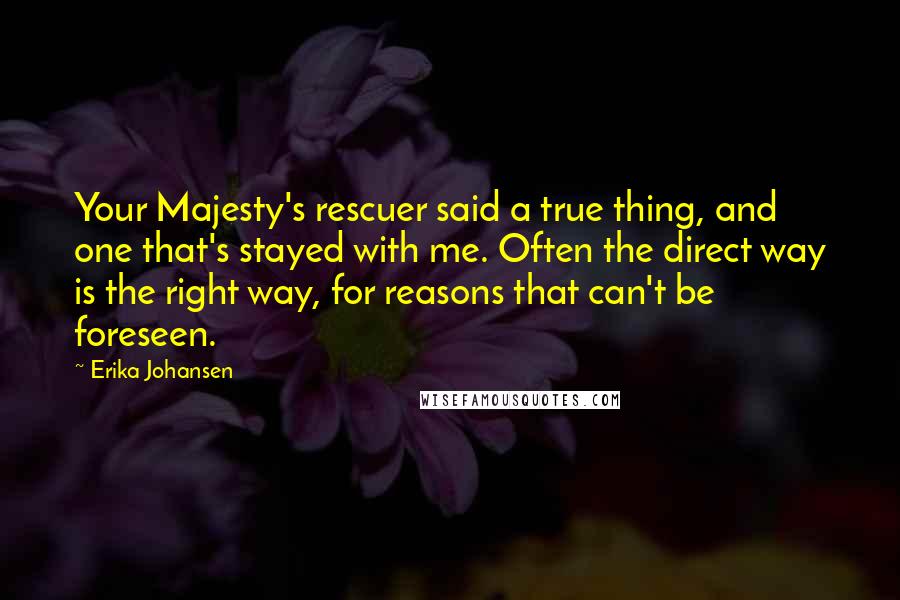 Erika Johansen Quotes: Your Majesty's rescuer said a true thing, and one that's stayed with me. Often the direct way is the right way, for reasons that can't be foreseen.