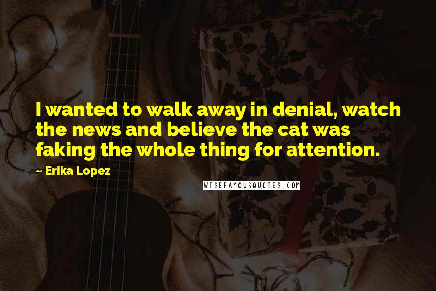 Erika Lopez Quotes: I wanted to walk away in denial, watch the news and believe the cat was faking the whole thing for attention.