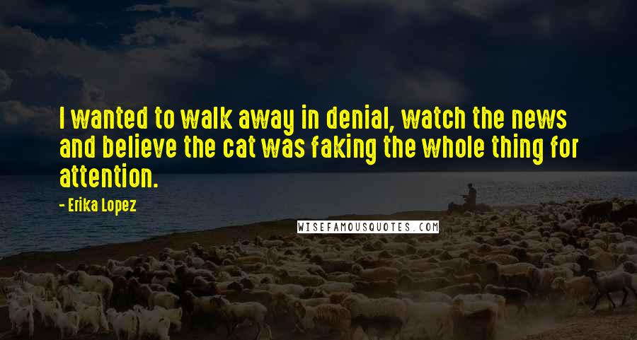 Erika Lopez Quotes: I wanted to walk away in denial, watch the news and believe the cat was faking the whole thing for attention.