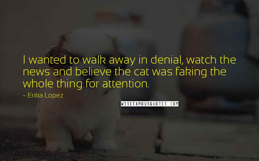 Erika Lopez Quotes: I wanted to walk away in denial, watch the news and believe the cat was faking the whole thing for attention.