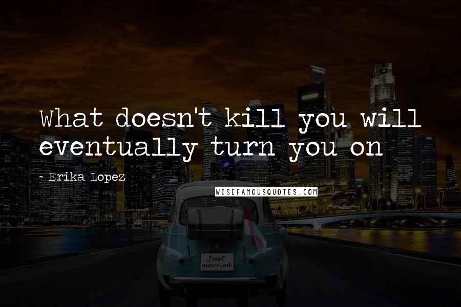 Erika Lopez Quotes: What doesn't kill you will eventually turn you on