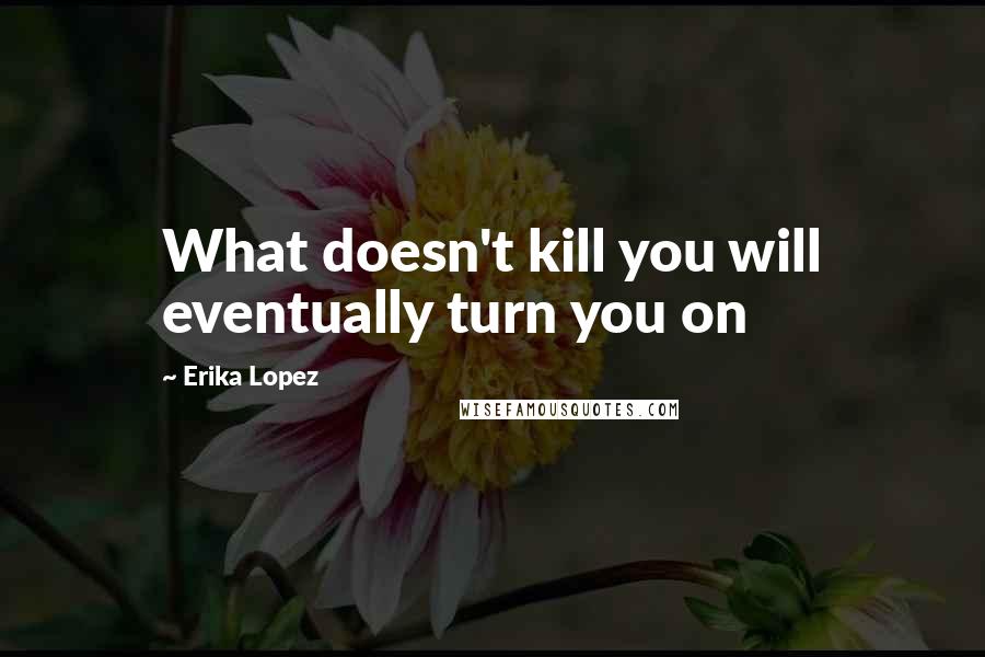 Erika Lopez Quotes: What doesn't kill you will eventually turn you on