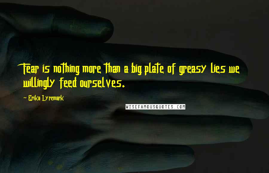 Erika Lyremark Quotes: Fear is nothing more than a big plate of greasy lies we willingly feed ourselves.