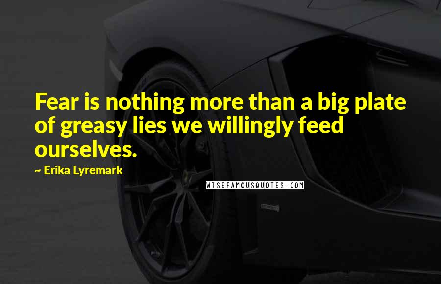 Erika Lyremark Quotes: Fear is nothing more than a big plate of greasy lies we willingly feed ourselves.