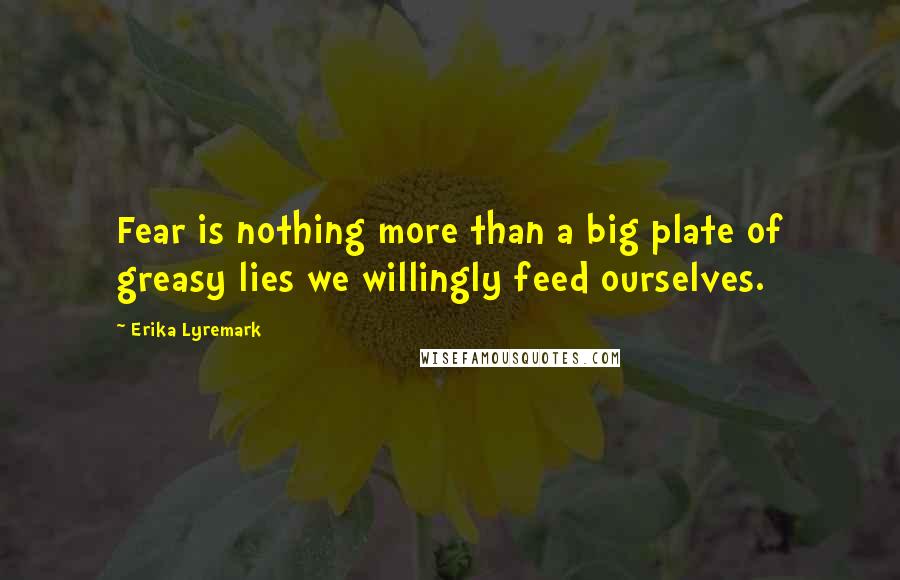 Erika Lyremark Quotes: Fear is nothing more than a big plate of greasy lies we willingly feed ourselves.