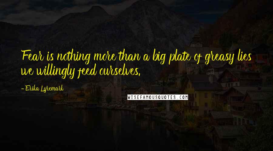 Erika Lyremark Quotes: Fear is nothing more than a big plate of greasy lies we willingly feed ourselves.