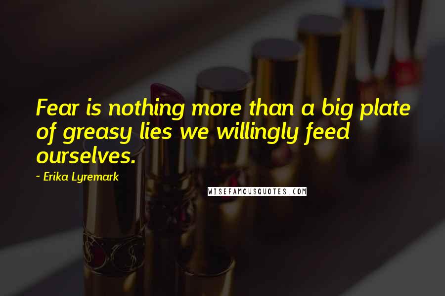 Erika Lyremark Quotes: Fear is nothing more than a big plate of greasy lies we willingly feed ourselves.