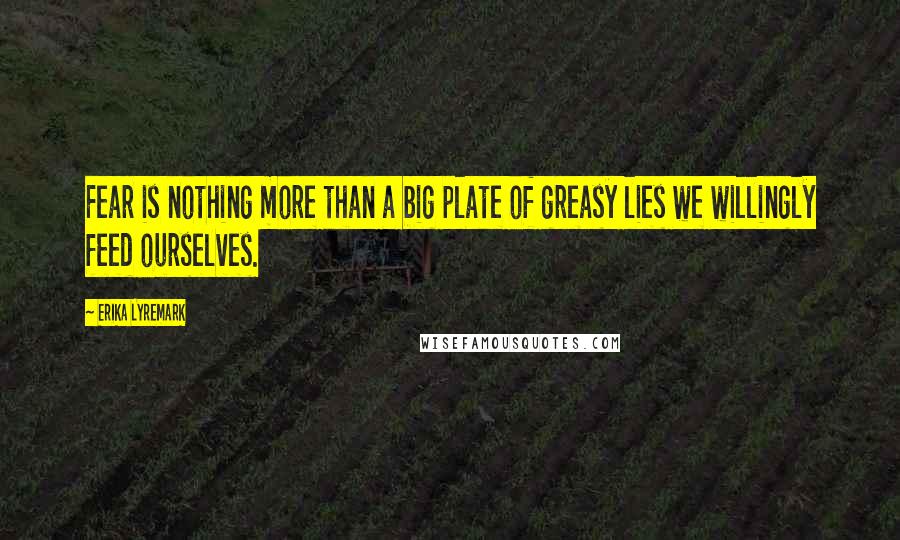 Erika Lyremark Quotes: Fear is nothing more than a big plate of greasy lies we willingly feed ourselves.