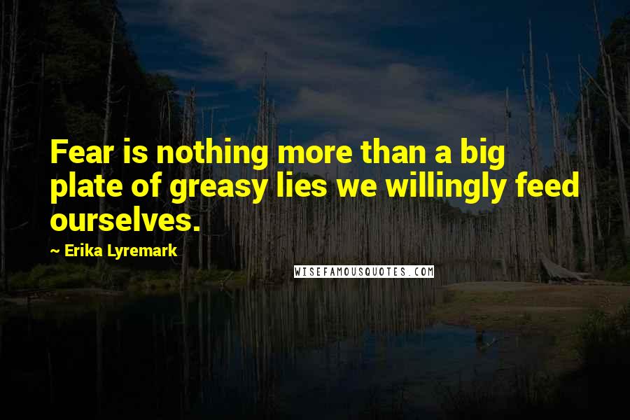 Erika Lyremark Quotes: Fear is nothing more than a big plate of greasy lies we willingly feed ourselves.