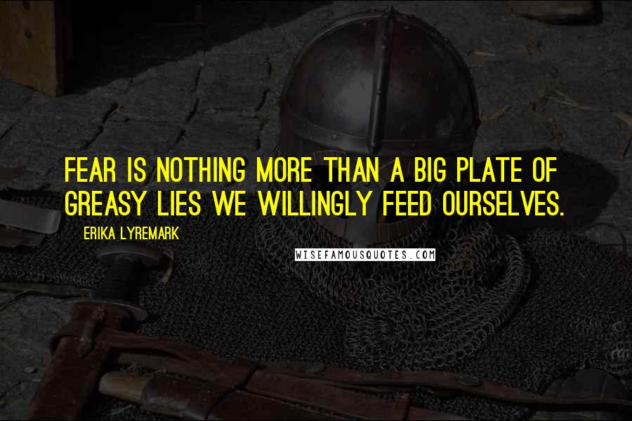 Erika Lyremark Quotes: Fear is nothing more than a big plate of greasy lies we willingly feed ourselves.