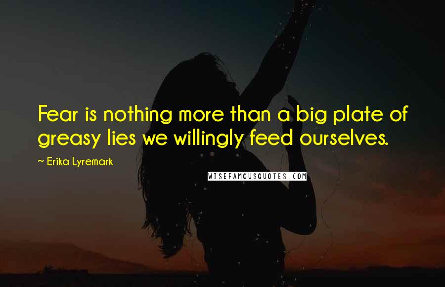 Erika Lyremark Quotes: Fear is nothing more than a big plate of greasy lies we willingly feed ourselves.