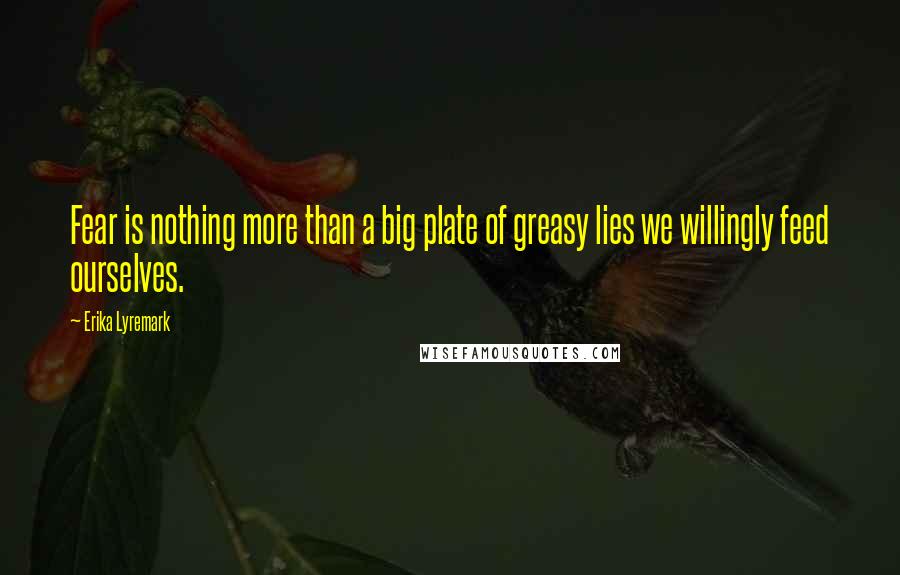 Erika Lyremark Quotes: Fear is nothing more than a big plate of greasy lies we willingly feed ourselves.