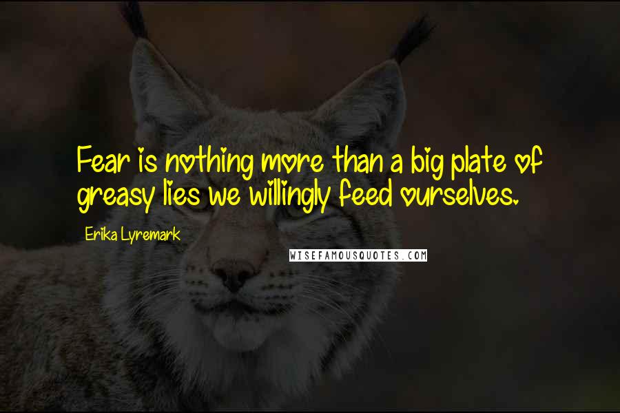 Erika Lyremark Quotes: Fear is nothing more than a big plate of greasy lies we willingly feed ourselves.