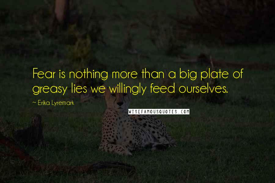 Erika Lyremark Quotes: Fear is nothing more than a big plate of greasy lies we willingly feed ourselves.