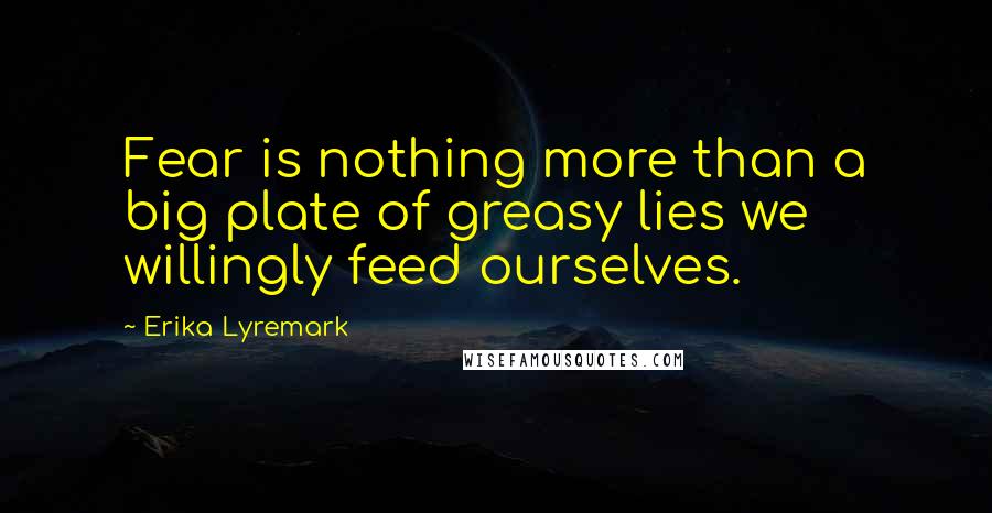 Erika Lyremark Quotes: Fear is nothing more than a big plate of greasy lies we willingly feed ourselves.