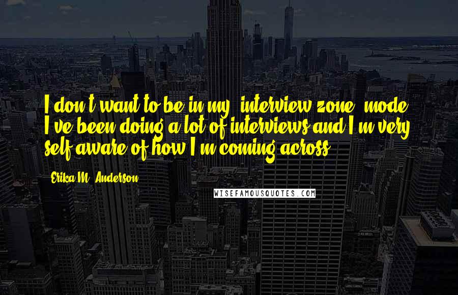 Erika M. Anderson Quotes: I don't want to be in my 'interview zone' mode. I've been doing a lot of interviews and I'm very self-aware of how I'm coming across.