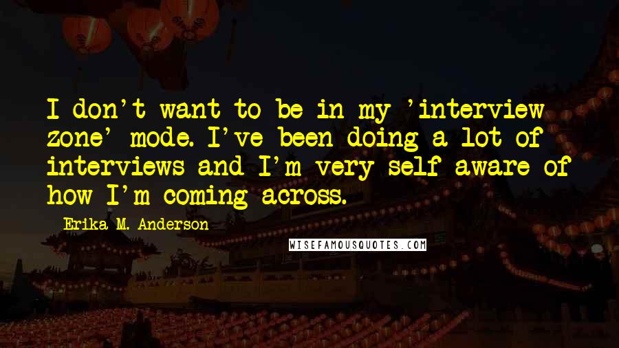 Erika M. Anderson Quotes: I don't want to be in my 'interview zone' mode. I've been doing a lot of interviews and I'm very self-aware of how I'm coming across.