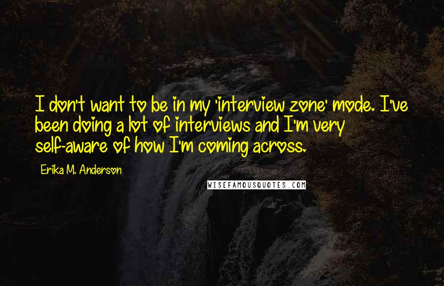 Erika M. Anderson Quotes: I don't want to be in my 'interview zone' mode. I've been doing a lot of interviews and I'm very self-aware of how I'm coming across.