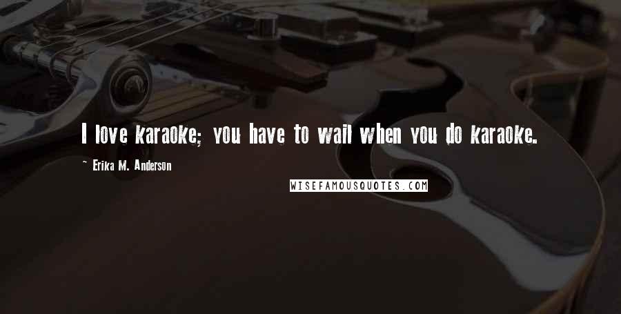 Erika M. Anderson Quotes: I love karaoke; you have to wail when you do karaoke.