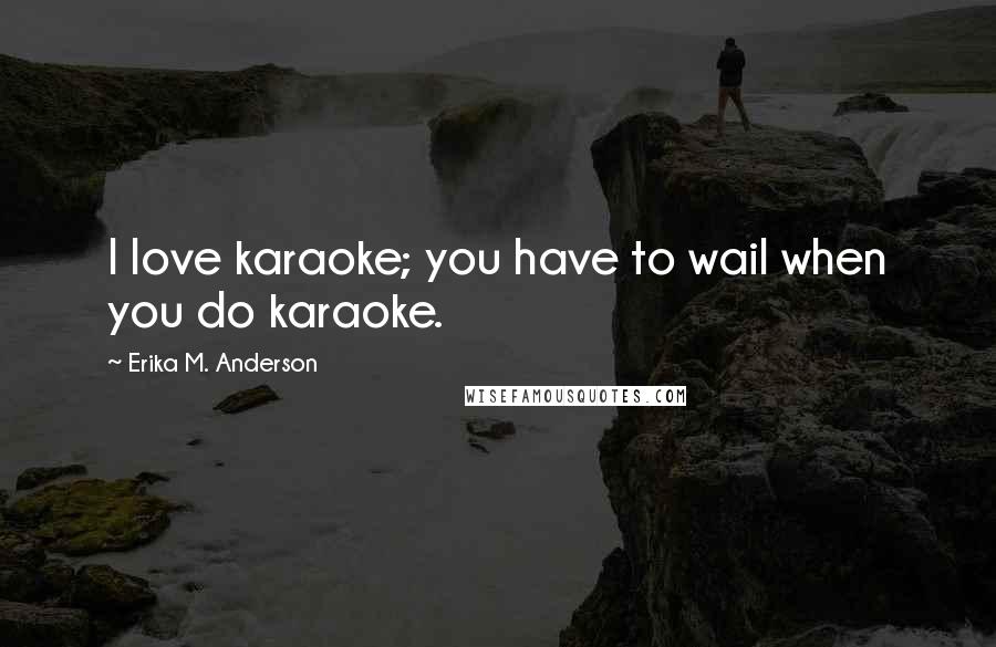 Erika M. Anderson Quotes: I love karaoke; you have to wail when you do karaoke.