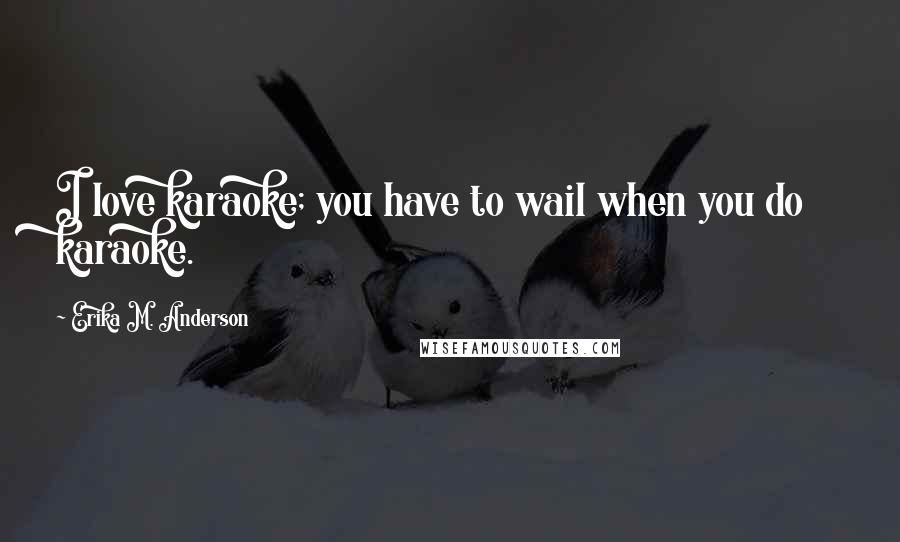 Erika M. Anderson Quotes: I love karaoke; you have to wail when you do karaoke.