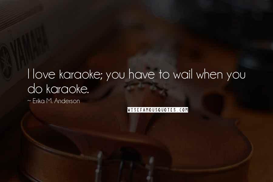 Erika M. Anderson Quotes: I love karaoke; you have to wail when you do karaoke.