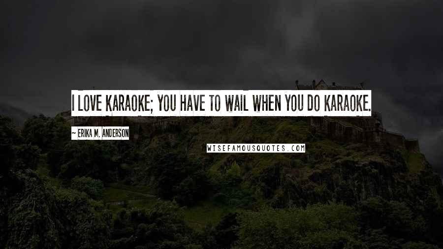 Erika M. Anderson Quotes: I love karaoke; you have to wail when you do karaoke.