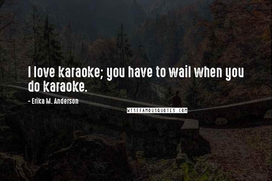 Erika M. Anderson Quotes: I love karaoke; you have to wail when you do karaoke.