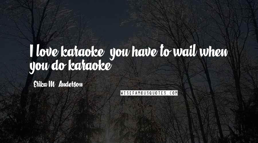 Erika M. Anderson Quotes: I love karaoke; you have to wail when you do karaoke.