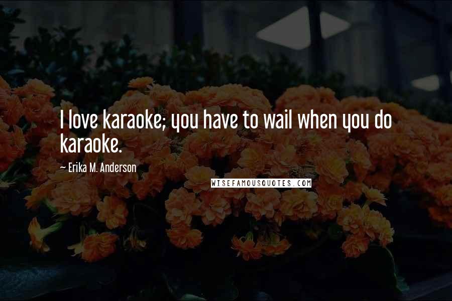 Erika M. Anderson Quotes: I love karaoke; you have to wail when you do karaoke.