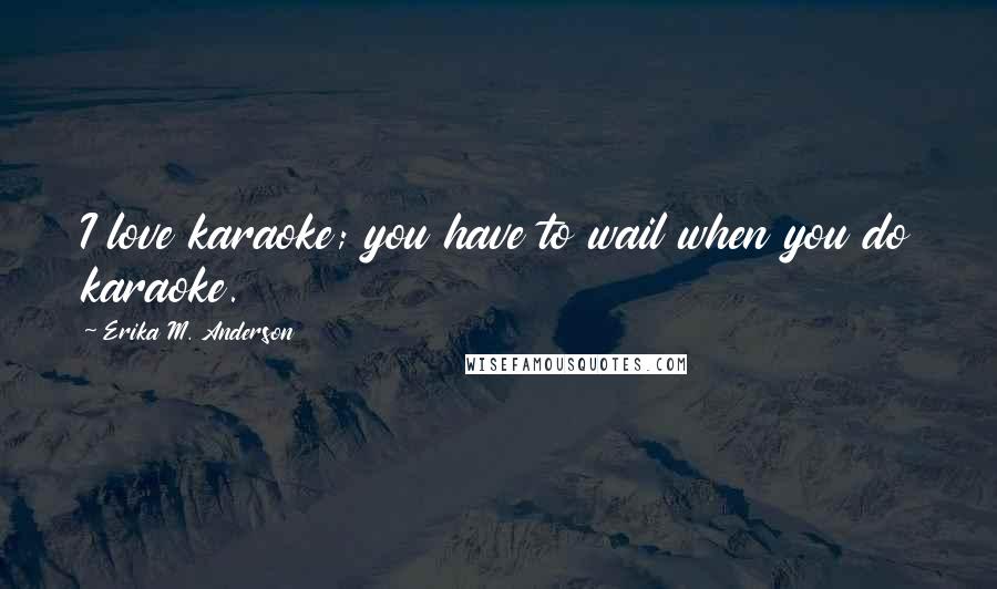 Erika M. Anderson Quotes: I love karaoke; you have to wail when you do karaoke.