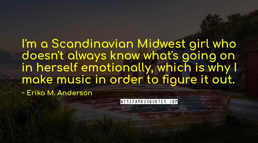 Erika M. Anderson Quotes: I'm a Scandinavian Midwest girl who doesn't always know what's going on in herself emotionally, which is why I make music in order to figure it out.