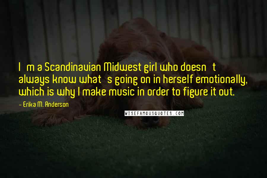 Erika M. Anderson Quotes: I'm a Scandinavian Midwest girl who doesn't always know what's going on in herself emotionally, which is why I make music in order to figure it out.