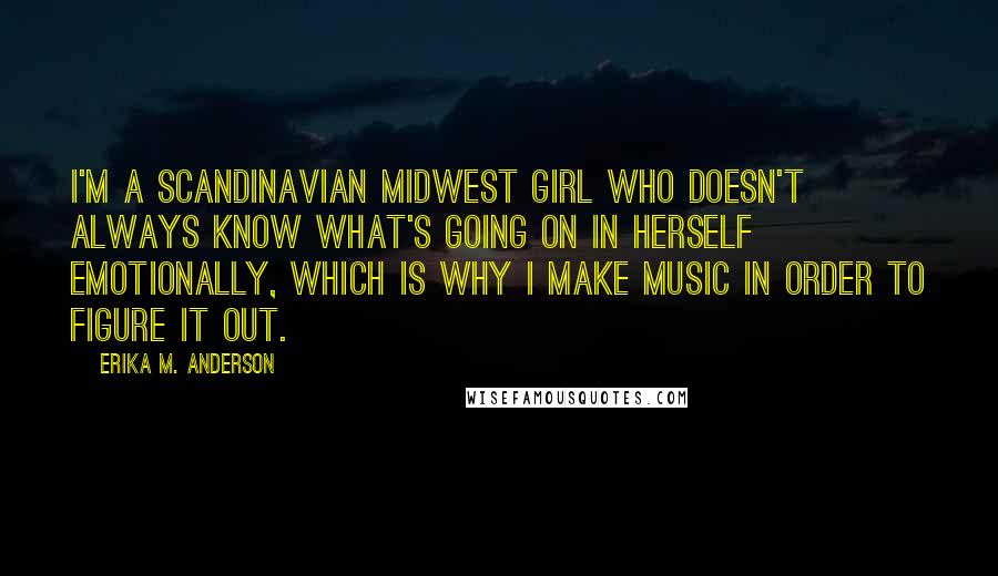 Erika M. Anderson Quotes: I'm a Scandinavian Midwest girl who doesn't always know what's going on in herself emotionally, which is why I make music in order to figure it out.