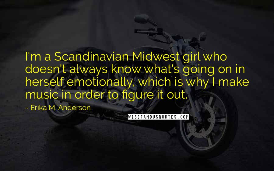 Erika M. Anderson Quotes: I'm a Scandinavian Midwest girl who doesn't always know what's going on in herself emotionally, which is why I make music in order to figure it out.