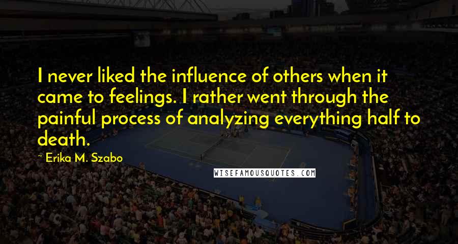 Erika M. Szabo Quotes: I never liked the influence of others when it came to feelings. I rather went through the painful process of analyzing everything half to death.