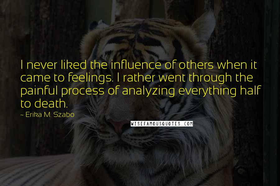 Erika M. Szabo Quotes: I never liked the influence of others when it came to feelings. I rather went through the painful process of analyzing everything half to death.