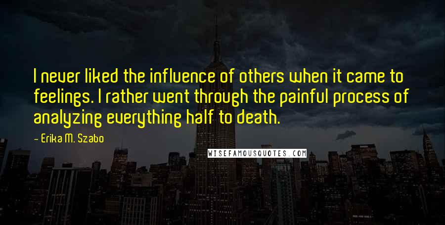 Erika M. Szabo Quotes: I never liked the influence of others when it came to feelings. I rather went through the painful process of analyzing everything half to death.