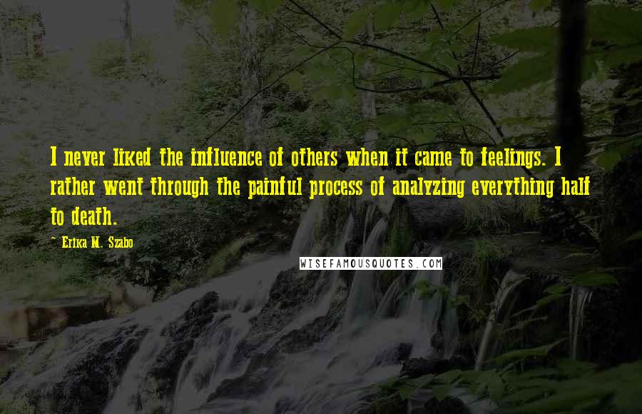 Erika M. Szabo Quotes: I never liked the influence of others when it came to feelings. I rather went through the painful process of analyzing everything half to death.