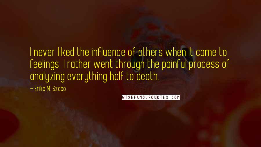 Erika M. Szabo Quotes: I never liked the influence of others when it came to feelings. I rather went through the painful process of analyzing everything half to death.