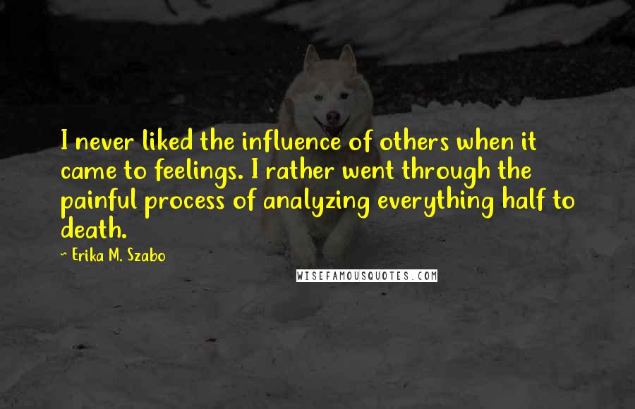 Erika M. Szabo Quotes: I never liked the influence of others when it came to feelings. I rather went through the painful process of analyzing everything half to death.