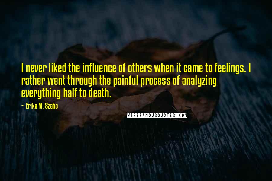 Erika M. Szabo Quotes: I never liked the influence of others when it came to feelings. I rather went through the painful process of analyzing everything half to death.