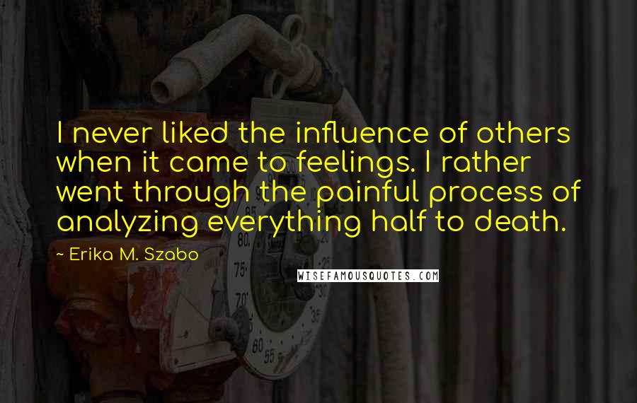 Erika M. Szabo Quotes: I never liked the influence of others when it came to feelings. I rather went through the painful process of analyzing everything half to death.