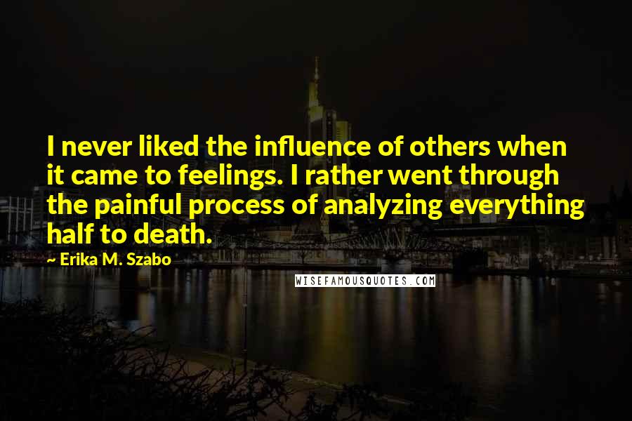 Erika M. Szabo Quotes: I never liked the influence of others when it came to feelings. I rather went through the painful process of analyzing everything half to death.