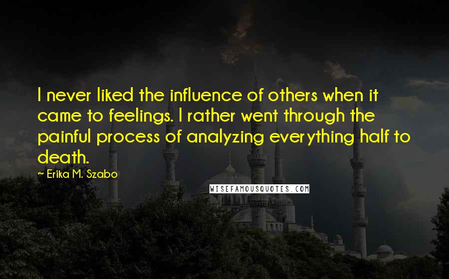 Erika M. Szabo Quotes: I never liked the influence of others when it came to feelings. I rather went through the painful process of analyzing everything half to death.