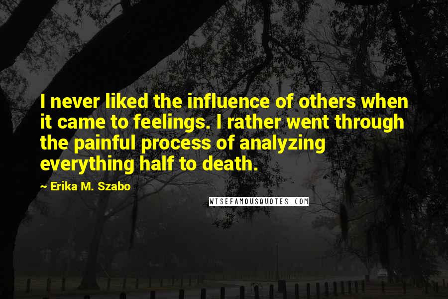 Erika M. Szabo Quotes: I never liked the influence of others when it came to feelings. I rather went through the painful process of analyzing everything half to death.