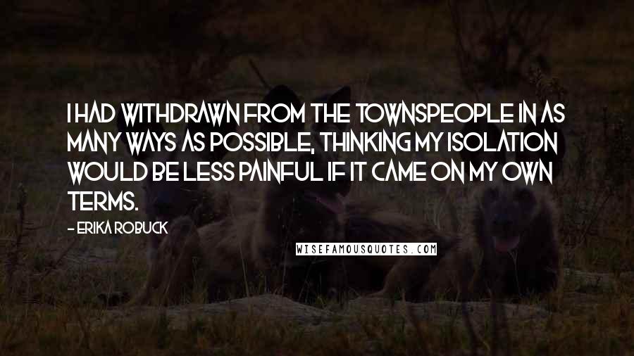 Erika Robuck Quotes: I had withdrawn from the townspeople in as many ways as possible, thinking my isolation would be less painful if it came on my own terms.
