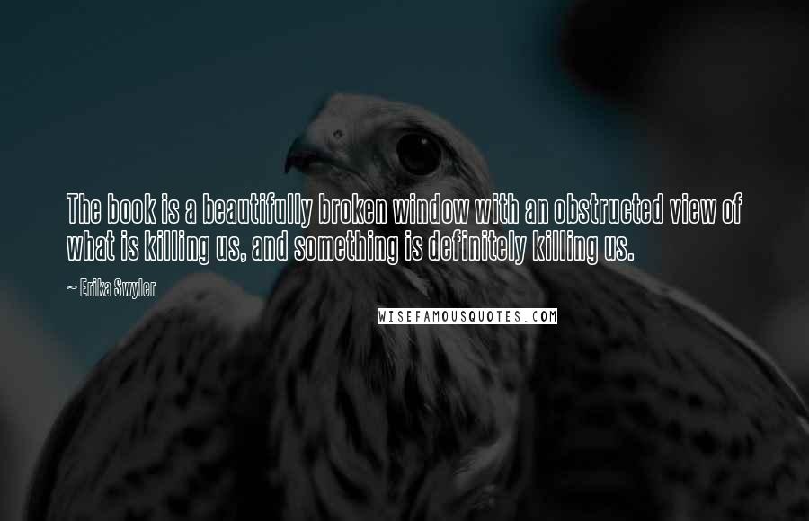 Erika Swyler Quotes: The book is a beautifully broken window with an obstructed view of what is killing us, and something is definitely killing us.